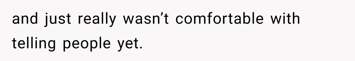 and just really wasn’t comfortable with telling people yet.