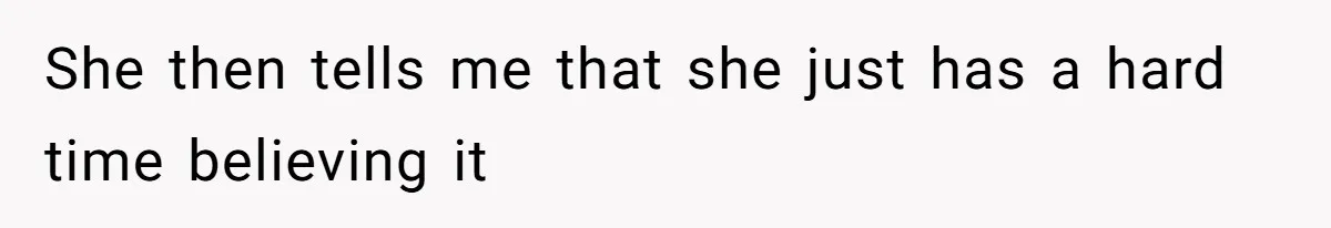 She then tells me that she just has a hard time believing it