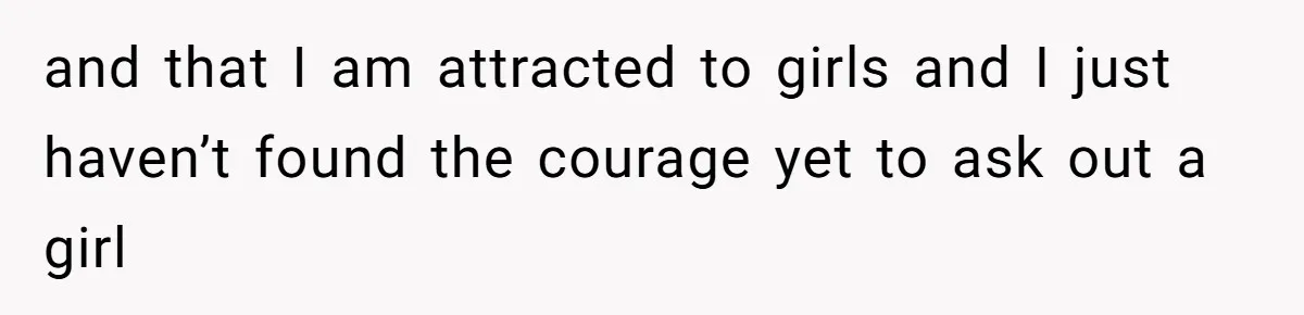 and that I am attracted to girls and I just haven’t found the courage yet to ask out a girl