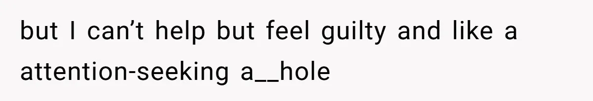 but I can’t help but feel guilty and like a attention-seeking a__hole