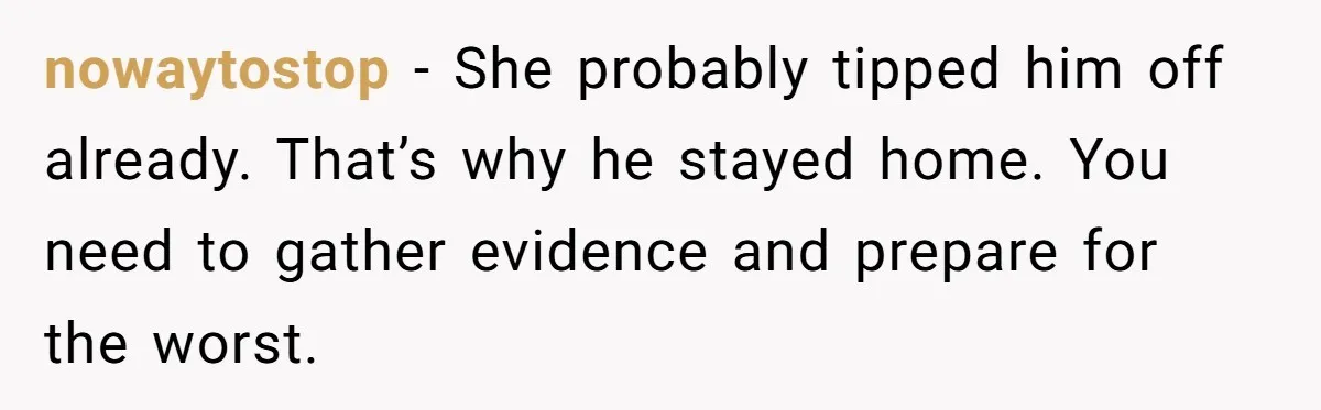 nowaytostop − She probably tipped him off already. That’s why he stayed home. You need to gather evidence and prepare for the worst.