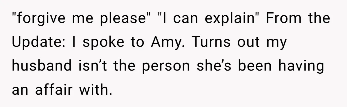 "forgive me please" "I can explain" From the Update: I spoke to Amy. Turns out my husband isn’t the person she’s been having an affair with.