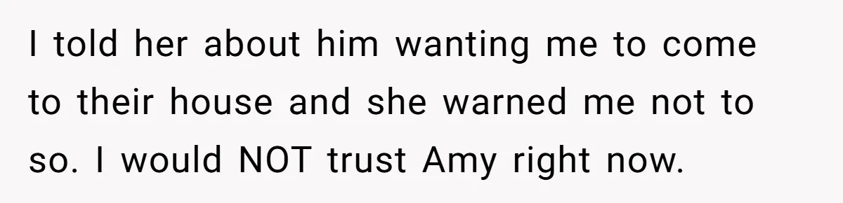 I told her about him wanting me to come to their house and she warned me not to so. I would NOT trust Amy right now.