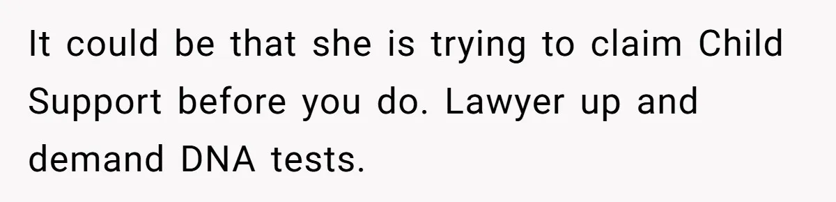 It could be that she is trying to claim Child Support before you do. Lawyer up and demand DNA tests.