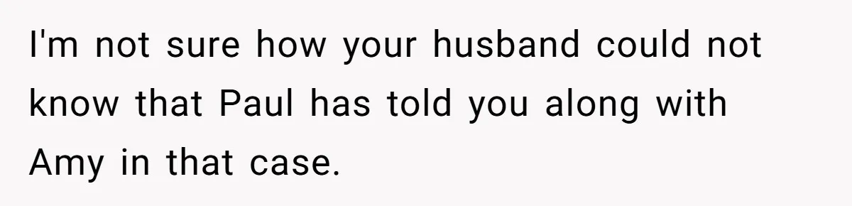 I'm not sure how your husband could not know that Paul has told you along with Amy in that case.