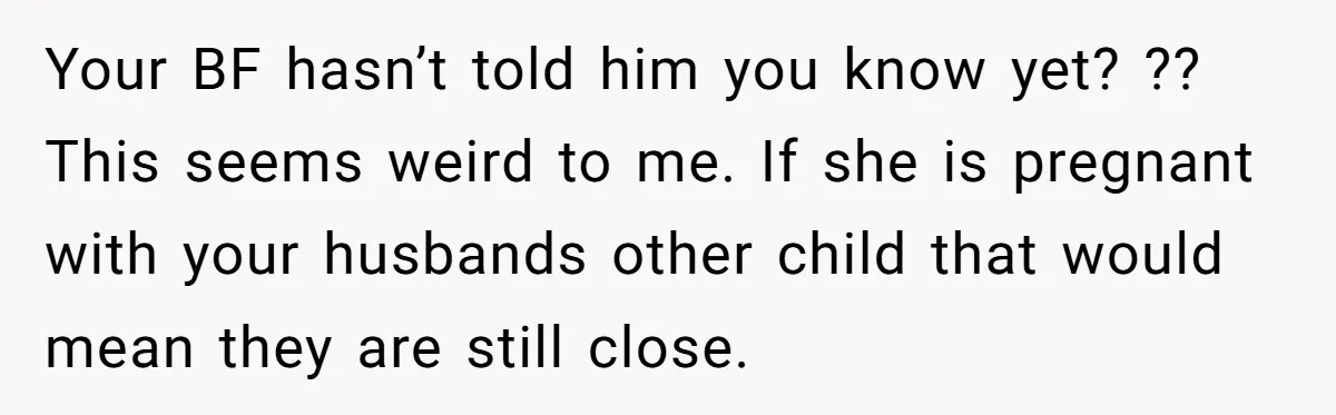 Your BF hasn’t told him you know yet? ?? This seems weird to me. If she is pregnant with your husbands other child that would mean they are still close.