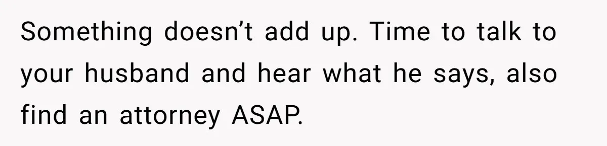 Something doesn’t add up. Time to talk to your husband and hear what he says, also find an attorney ASAP.