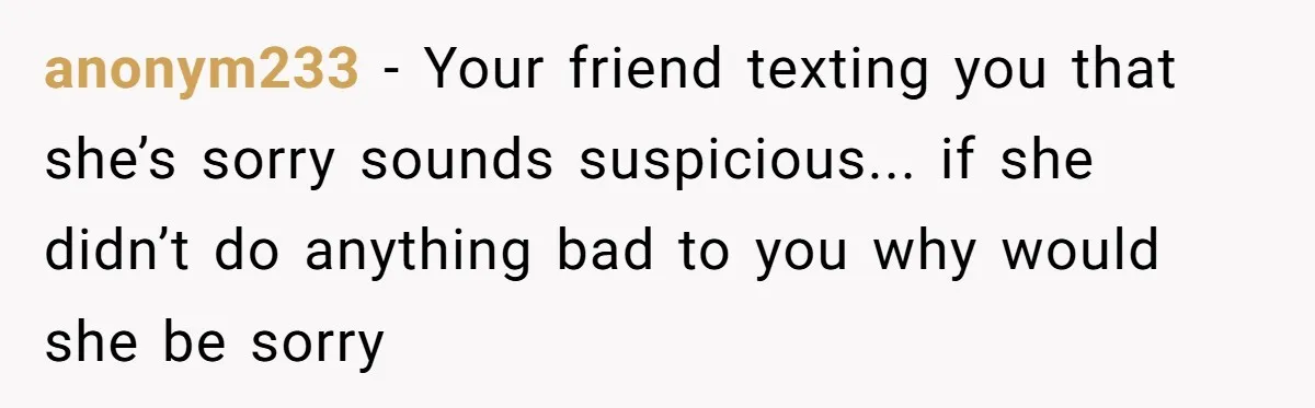 anonym233 − Your friend texting you that she’s sorry sounds suspicious... if she didn’t do anything bad to you why would she be sorry