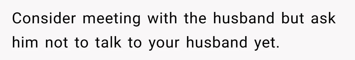 Consider meeting with the husband but ask him not to talk to your husband yet.