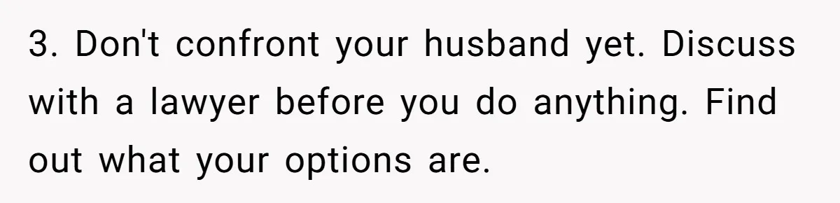 3. Don't confront your husband yet. Discuss with a lawyer before you do anything. Find out what your options are.