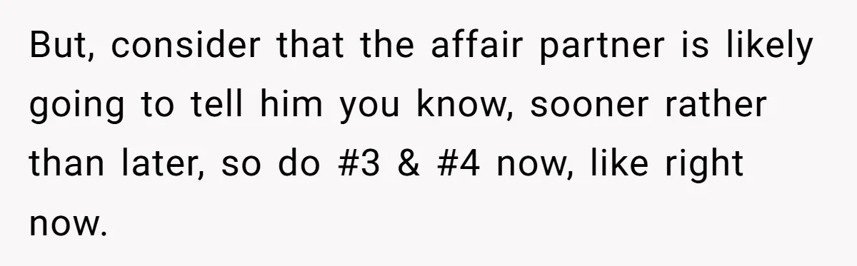 But, consider that the affair partner is likely going to tell him you know, sooner rather than later, so do #3 & #4 now, like right now.