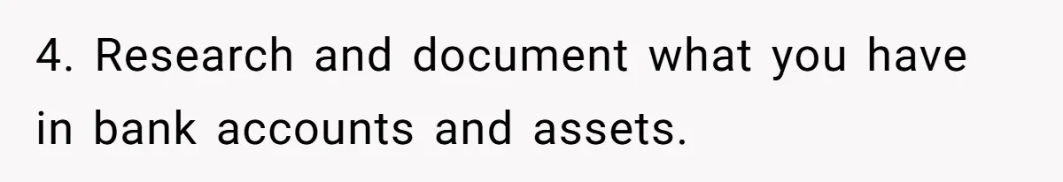 4. Research and document what you have in bank accounts and assets.