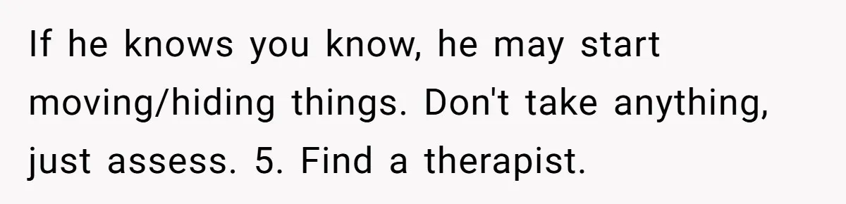 If he knows you know, he may start moving/hiding things. Don't take anything, just assess. 5. Find a therapist.