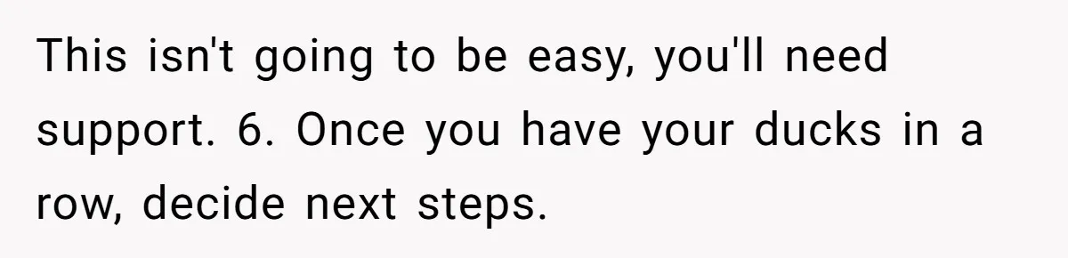This isn't going to be easy, you'll need support. 6. Once you have your ducks in a row, decide next steps.