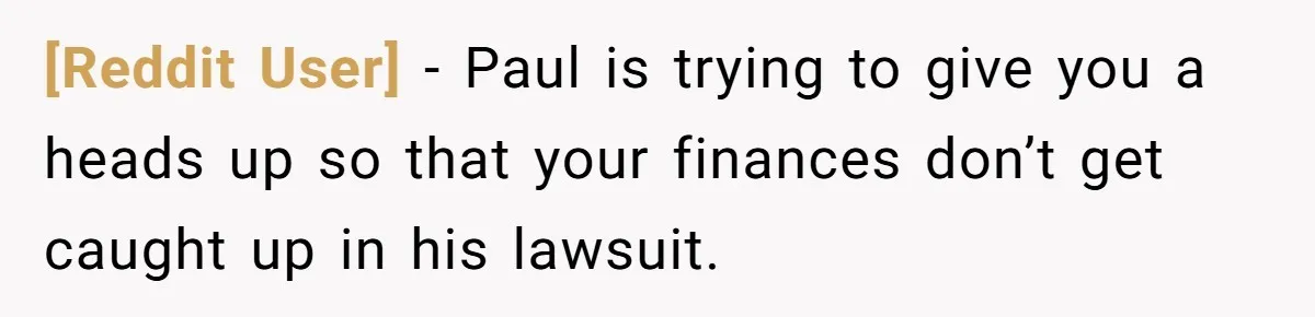 [Reddit User] − Paul is trying to give you a heads up so that your finances don’t get caught up in his lawsuit.