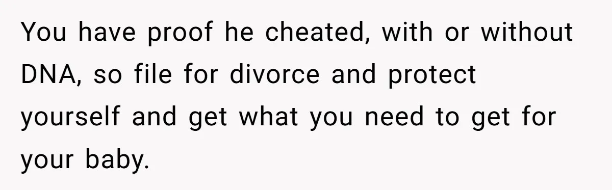 You have proof he cheated, with or without DNA, so file for divorce and protect yourself and get what you need to get for your baby.