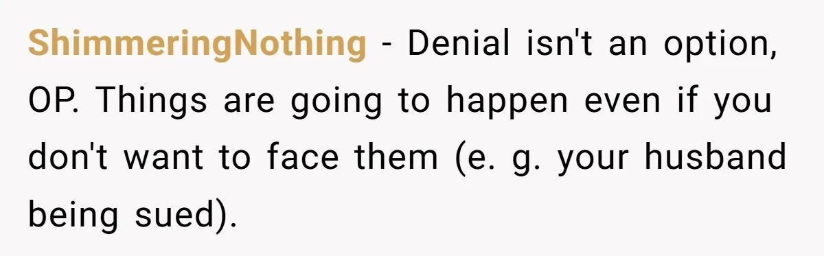 ShimmeringNothing − Denial isn't an option, OP. Things are going to happen even if you don't want to face them (e. g. your husband being sued).