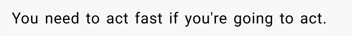 You need to act fast if you're going to act.