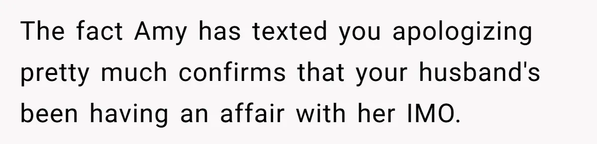 The fact Amy has texted you apologizing pretty much confirms that your husband's been having an affair with her IMO.