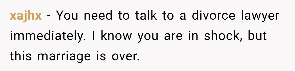 xajhx − You need to talk to a divorce lawyer immediately. I know you are in shock, but this marriage is over.