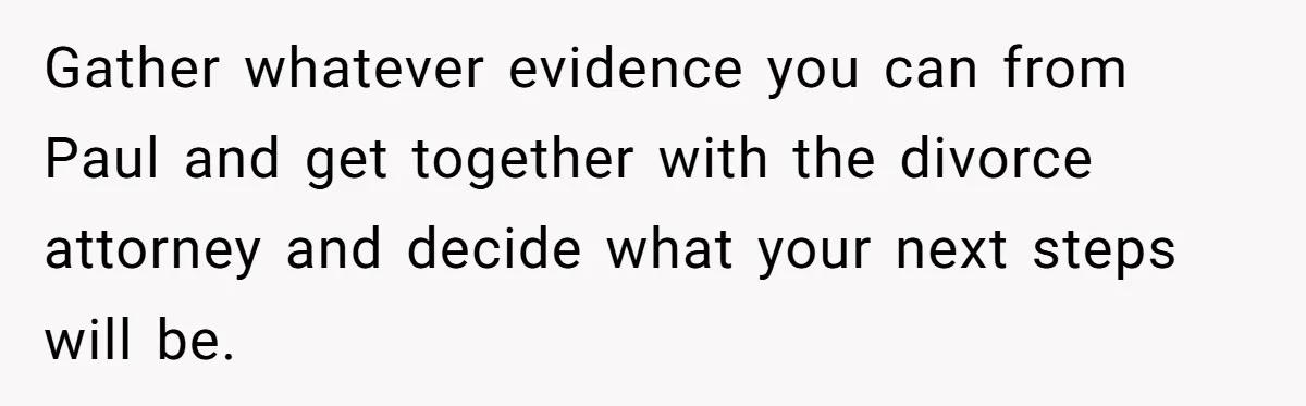 Gather whatever evidence you can from Paul and get together with the divorce attorney and decide what your next steps will be.
