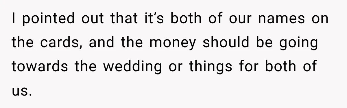 I pointed out that it’s both of our names on the cards, and the money should be going towards the wedding or things for both of us.
