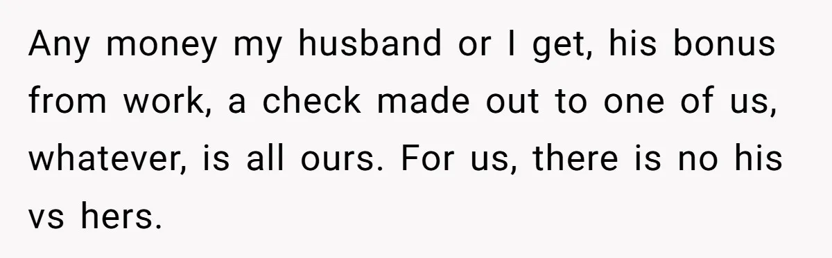 Any money my husband or I get, his bonus from work, a check made out to one of us, whatever, is all ours. For us, there is no his vs...