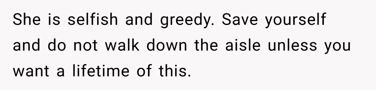 She is selfish and greedy. Save yourself and do not walk down the aisle unless you want a lifetime of this.