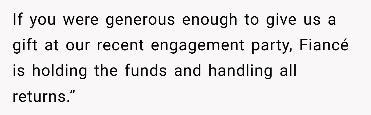 If you were generous enough to give us a gift at our recent engagement party, Fiancé is holding the funds and handling all returns.”