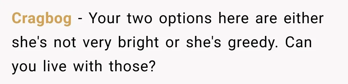 Cragbog − Your two options here are either she's not very bright or she's greedy. Can you live with those?