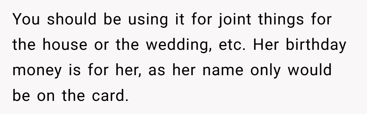 You should be using it for joint things for the house or the wedding, etc. Her birthday money is for her, as her name only would be on the card.