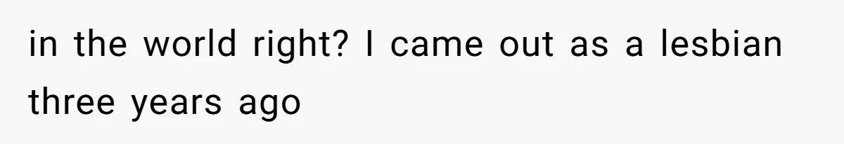 in the world right? I came out as a lesbian three years ago