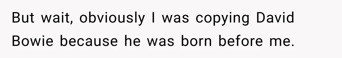 But wait, obviously I was copying David Bowie because he was born before me.