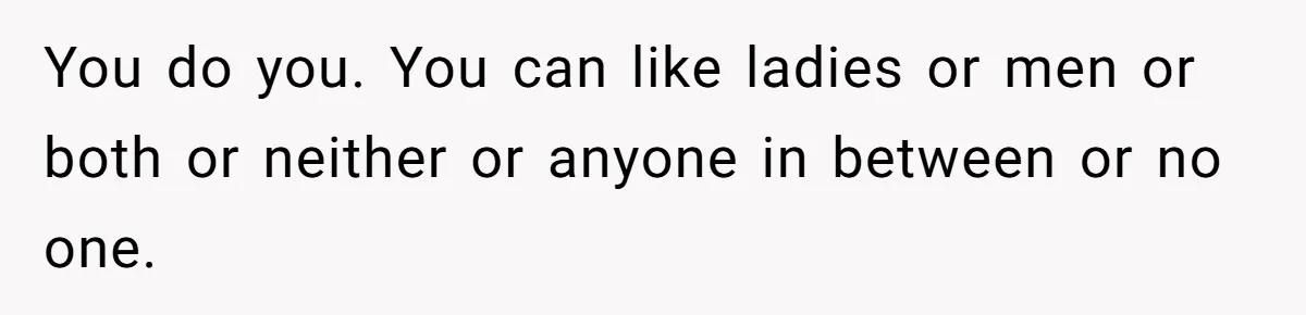 You do you. You can like ladies or men or both or neither or anyone in between or no one.