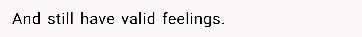 And still have valid feelings.