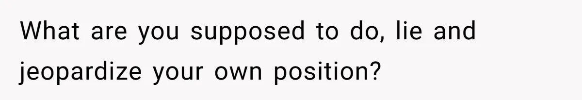 What are you supposed to do, lie and jeopardize your own position?