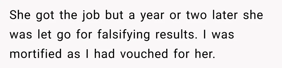 She got the job but a year or two later she was let go for falsifying results. I was mortified as I had vouched for her.