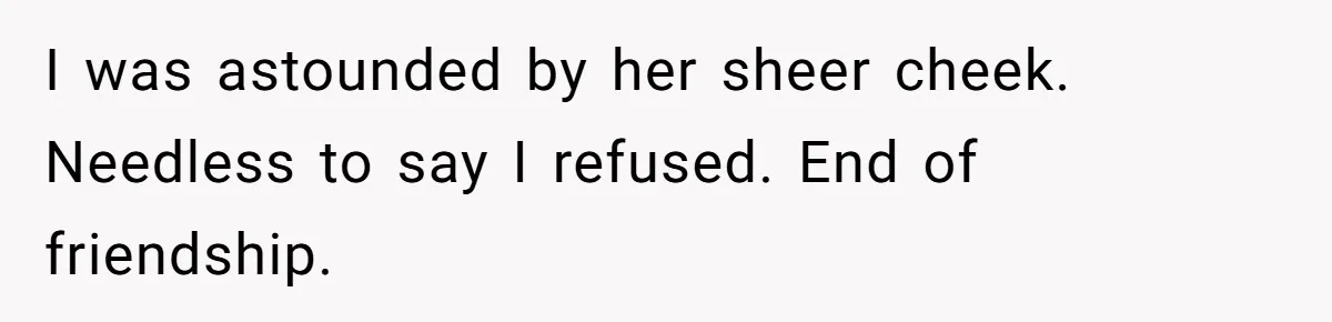 I was astounded by her sheer cheek. Needless to say I refused. End of friendship.