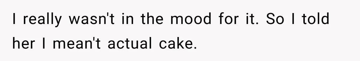 I really wasn't in the mood for it. So I told her I mean't actual cake.