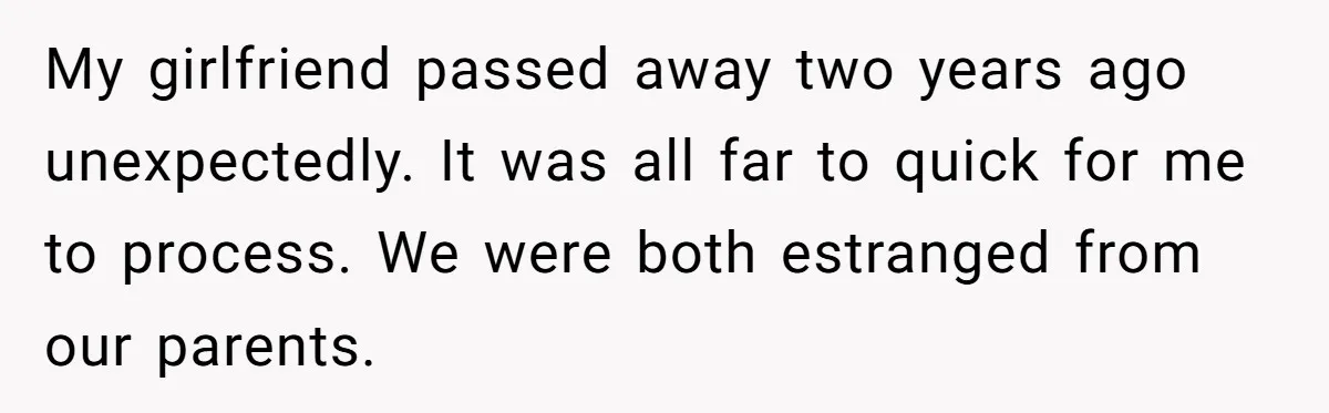 My girlfriend passed away two years ago unexpectedly. It was all far to quick for me to process. We were both estranged from our parents.