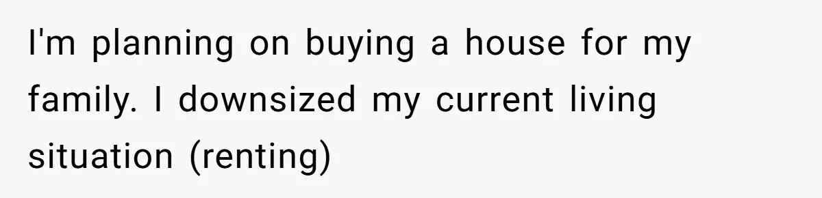 I'm planning on buying a house for my family. I downsized my current living situation (renting)