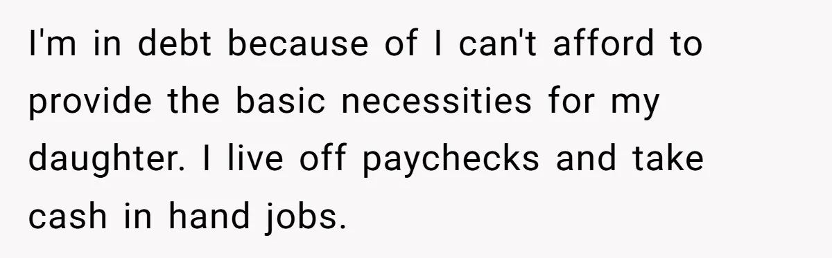 I'm in debt because of I can't afford to provide the basic necessities for my daughter. I live off paychecks and take cash in hand jobs.