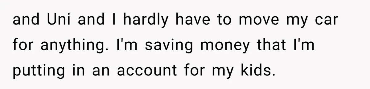 and Uni and I hardly have to move my car for anything. I'm saving money that I'm putting in an account for my kids.