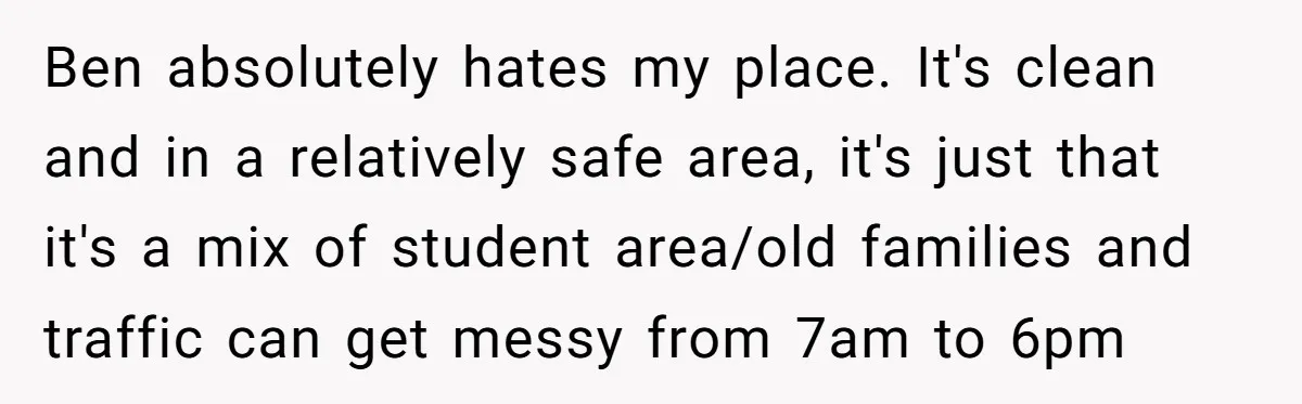 Ben absolutely hates my place. It's clean and in a relatively safe area, it's just that it's a mix of student area/old families and traffic can get messy from 7am...