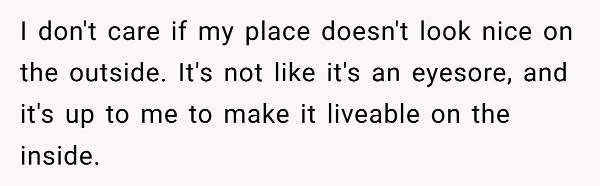 I don't care if my place doesn't look nice on the outside. It's not like it's an eyesore, and it's up to me to make it liveable on the inside.
