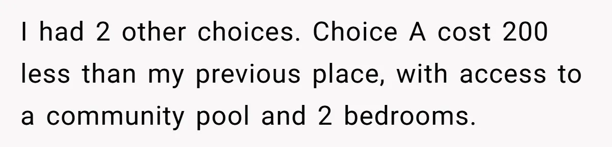 I had 2 other choices. Choice A cost 200 less than my previous place, with access to a community pool and 2 bedrooms.