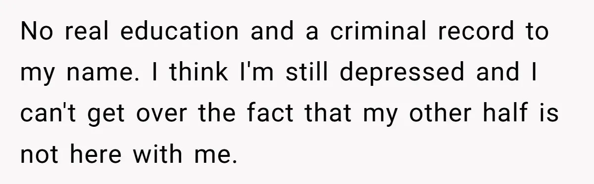No real education and a criminal record to my name. I think I'm still depressed and I can't get over the fact that my other half is not here with...