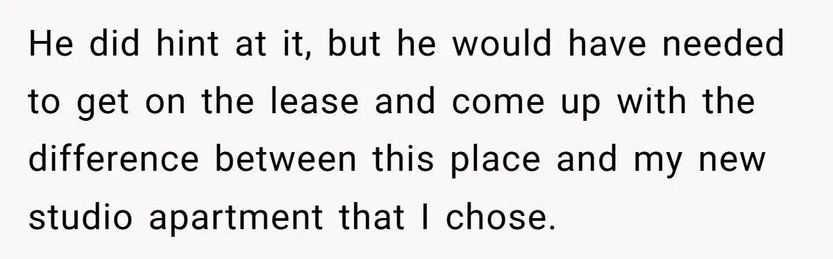 He did hint at it, but he would have needed to get on the lease and come up with the difference between this place and my new studio apartment that...
