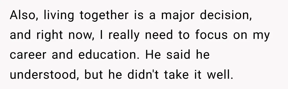 Also, living together is a major decision, and right now, I really need to focus on my career and education. He said he understood, but he didn't take it well.