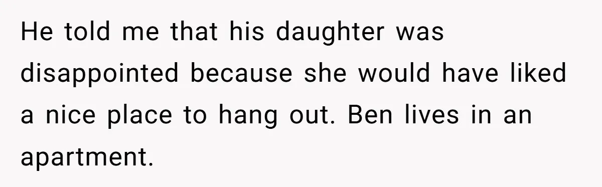 He told me that his daughter was disappointed because she would have liked a nice place to hang out. Ben lives in an apartment.